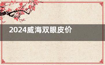 2024威海双眼皮价格表及收费标准分析:埋线5k|切开3k|眼综合8k+|眼修复1W+